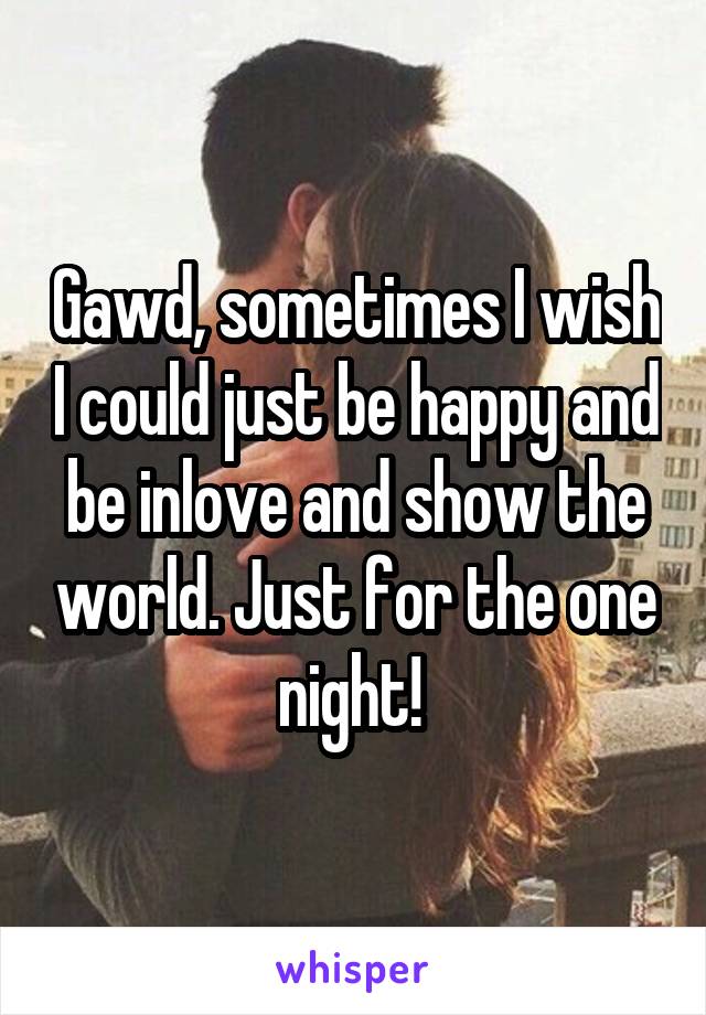 Gawd, sometimes I wish I could just be happy and be inlove and show the world. Just for the one night! 