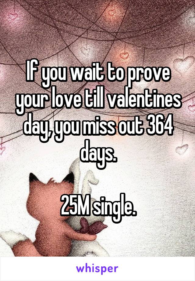If you wait to prove your love till valentines day, you miss out 364 days.

25M single.