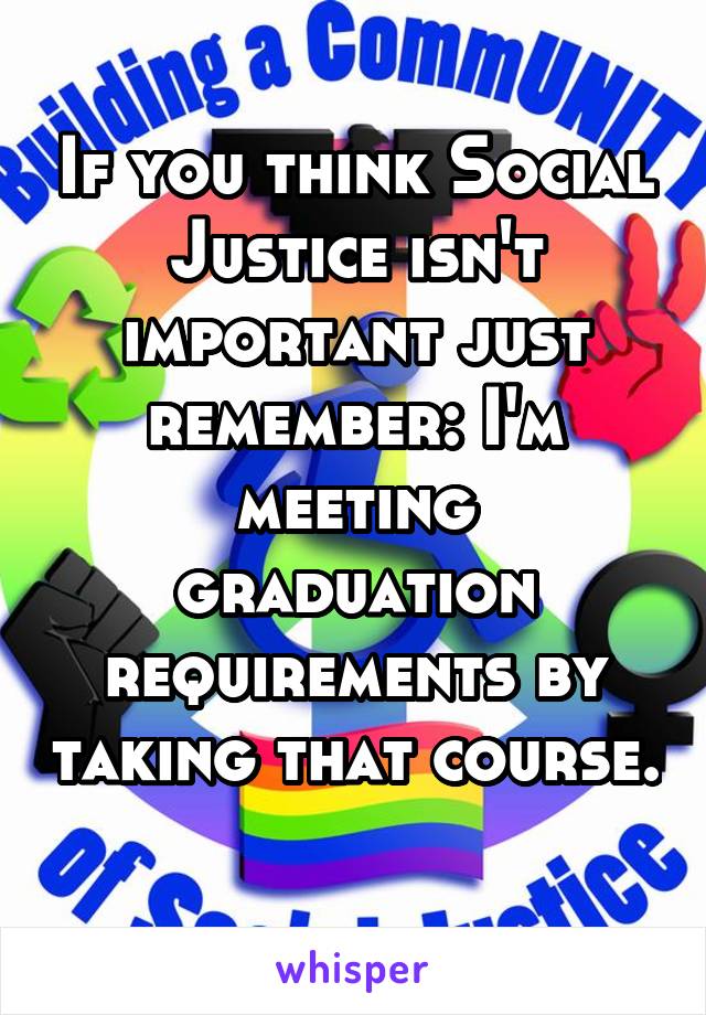 If you think Social Justice isn't important just remember: I'm meeting graduation requirements by taking that course.  