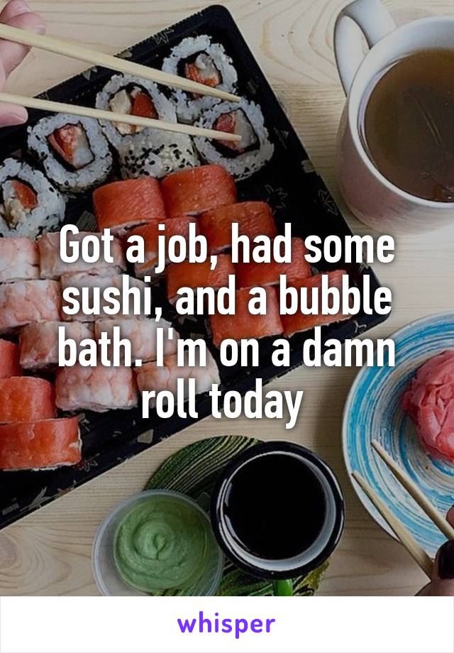 Got a job, had some sushi, and a bubble bath. I'm on a damn roll today 