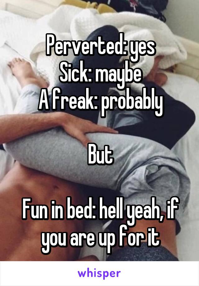 Perverted: yes
Sick: maybe
A freak: probably

But

Fun in bed: hell yeah, if you are up for it
