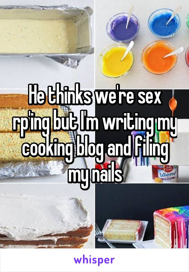 He thinks we're sex rp'ing but I'm writing my cooking blog and filing my nails