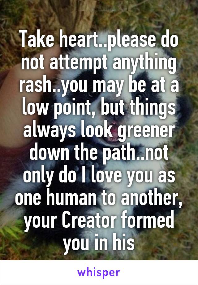 Take heart..please do not attempt anything rash..you may be at a low point, but things always look greener down the path..not only do I love you as one human to another, your Creator formed you in his