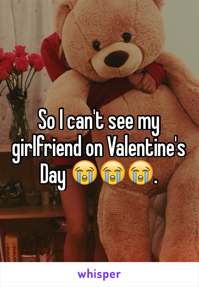 So I can't see my girlfriend on Valentine's Day 😭😭😭. 