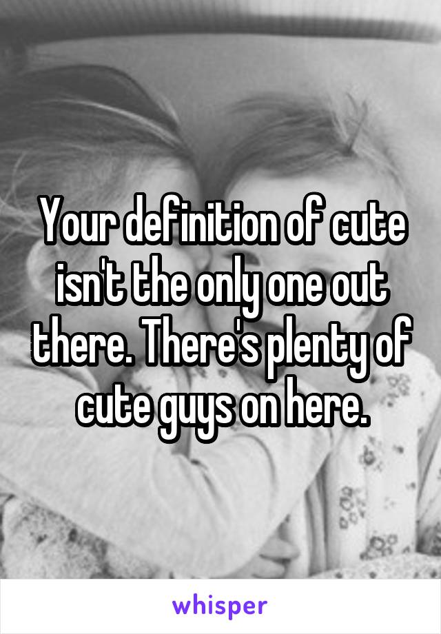 Your definition of cute isn't the only one out there. There's plenty of cute guys on here.