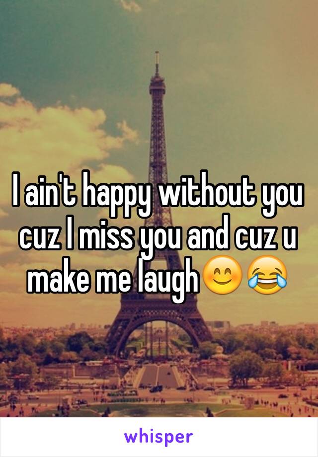 I ain't happy without you  cuz I miss you and cuz u make me laugh😊😂