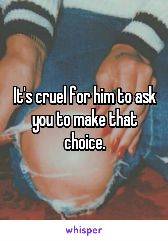 It's cruel for him to ask you to make that choice.