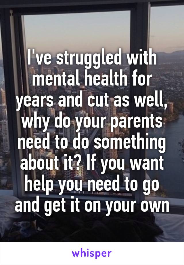 I've struggled with mental health for years and cut as well, why do your parents need to do something about it? If you want help you need to go and get it on your own