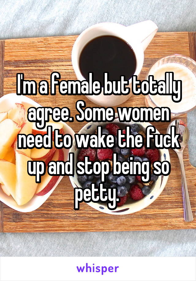 I'm a female but totally agree. Some women need to wake the fuck up and stop being so petty. 
