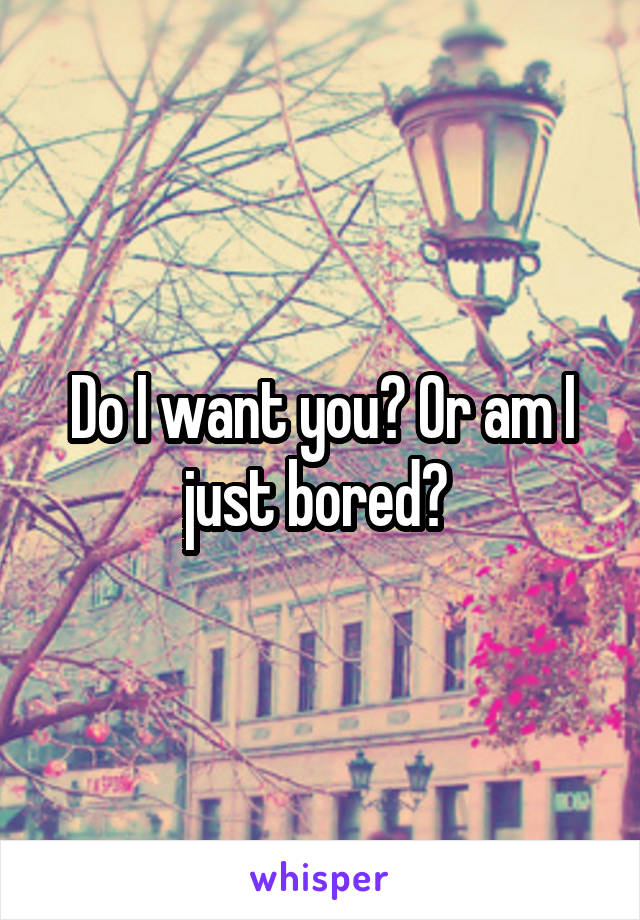 Do I want you? Or am I just bored? 