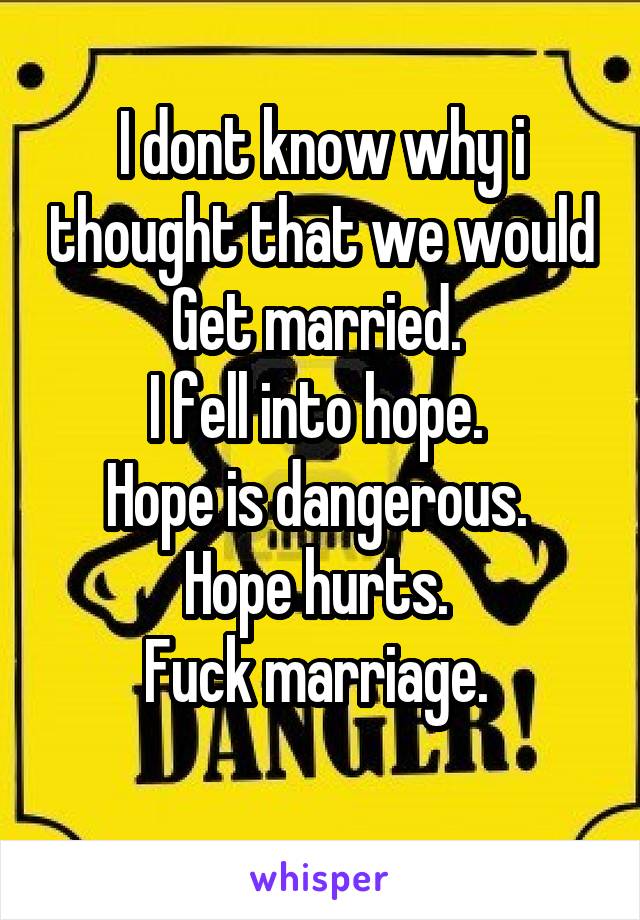 I dont know why i thought that we would
Get married. 
I fell into hope. 
Hope is dangerous. 
Hope hurts. 
Fuck marriage. 
