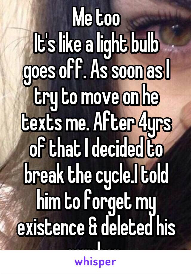 Me too
It's like a light bulb goes off. As soon as I try to move on he texts me. After 4yrs of that I decided to break the cycle.I told him to forget my existence & deleted his number.