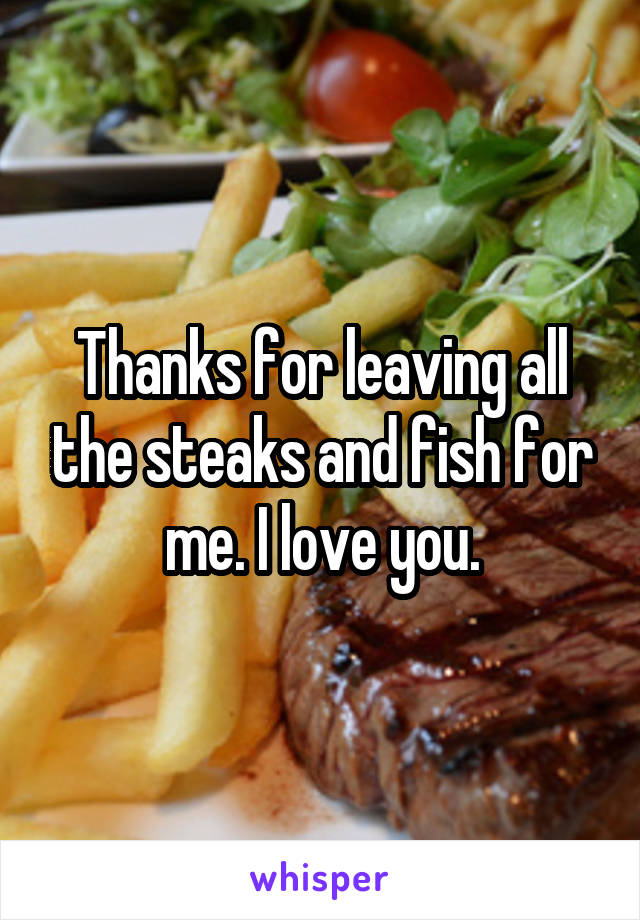 Thanks for leaving all the steaks and fish for me. I love you.