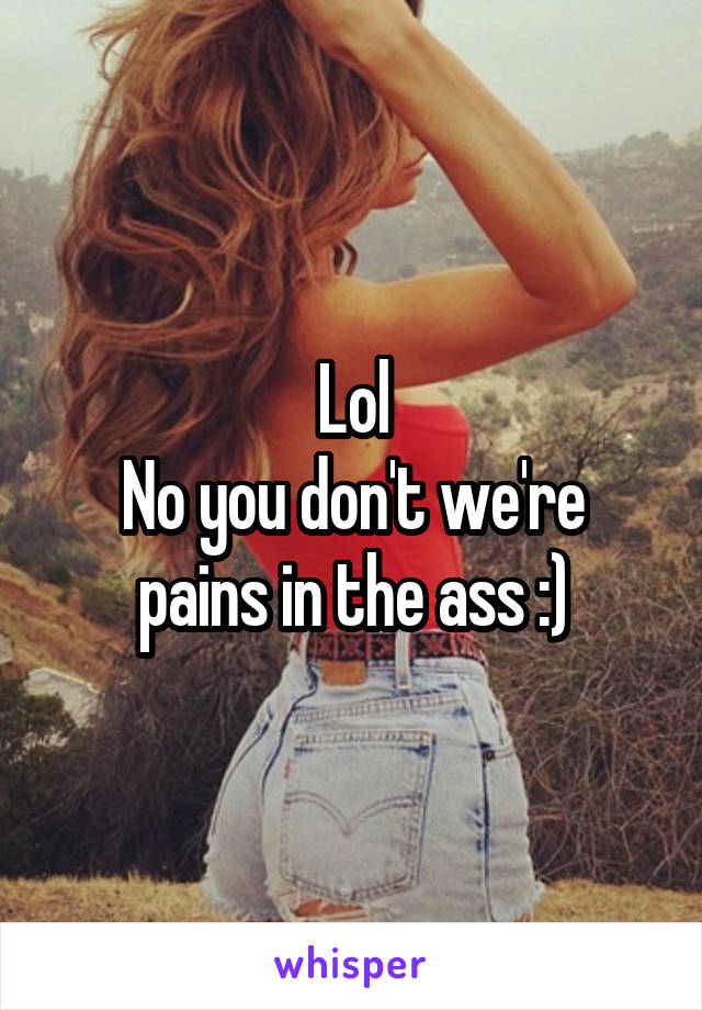 Lol
No you don't we're pains in the ass :)