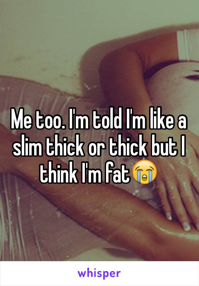 Me too. I'm told I'm like a slim thick or thick but I think I'm fat😭