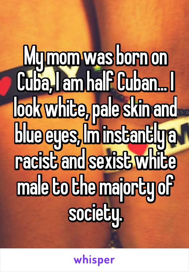 My mom was born on Cuba, I am half Cuban... I look white, pale skin and blue eyes, Im instantly a racist and sexist white male to the majorty of society.