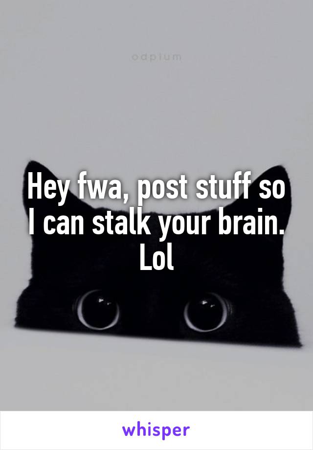 Hey fwa, post stuff so I can stalk your brain. Lol