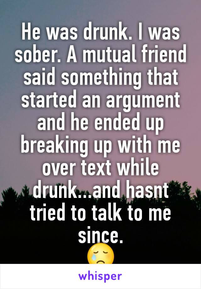 He was drunk. I was sober. A mutual friend said something that started an argument and he ended up breaking up with me over text while drunk...and hasnt tried to talk to me since.
😢
