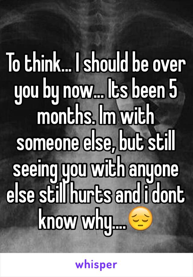 To think... I should be over you by now... Its been 5 months. Im with someone else, but still seeing you with anyone else still hurts and i dont know why....😔