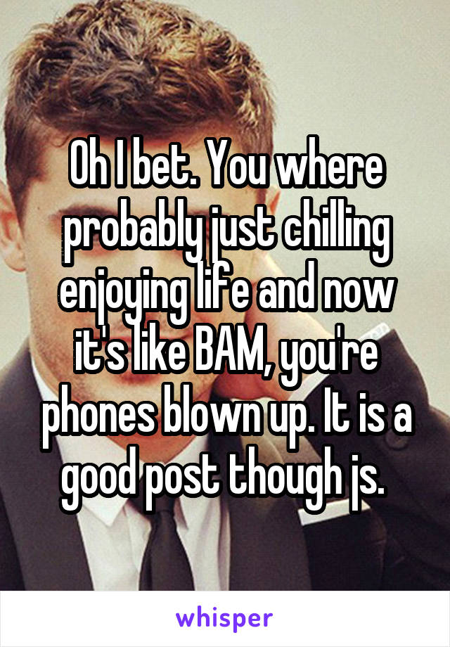 Oh I bet. You where probably just chilling enjoying life and now it's like BAM, you're phones blown up. It is a good post though js. 