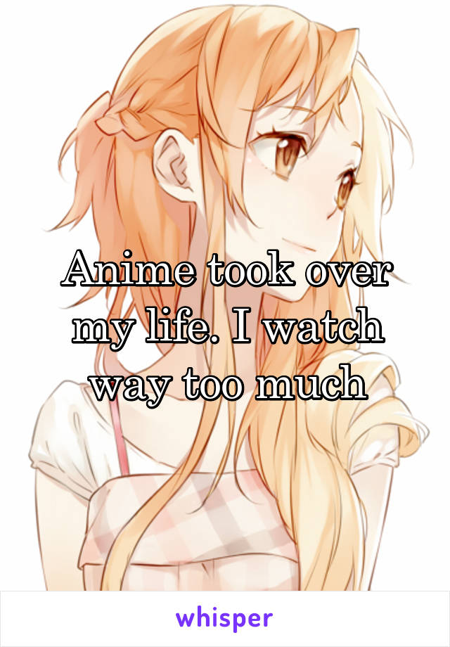 Anime took over my life. I watch way too much