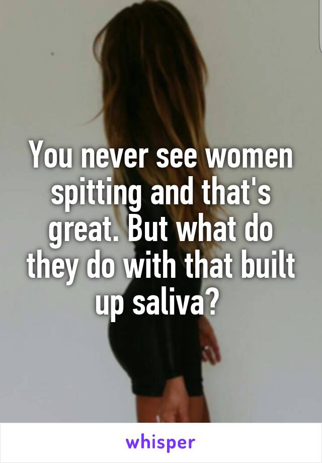 You never see women spitting and that's great. But what do they do with that built up saliva? 