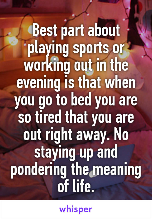 Best part about playing sports or working out in the evening is that when you go to bed you are so tired that you are out right away. No staying up and pondering the meaning of life.