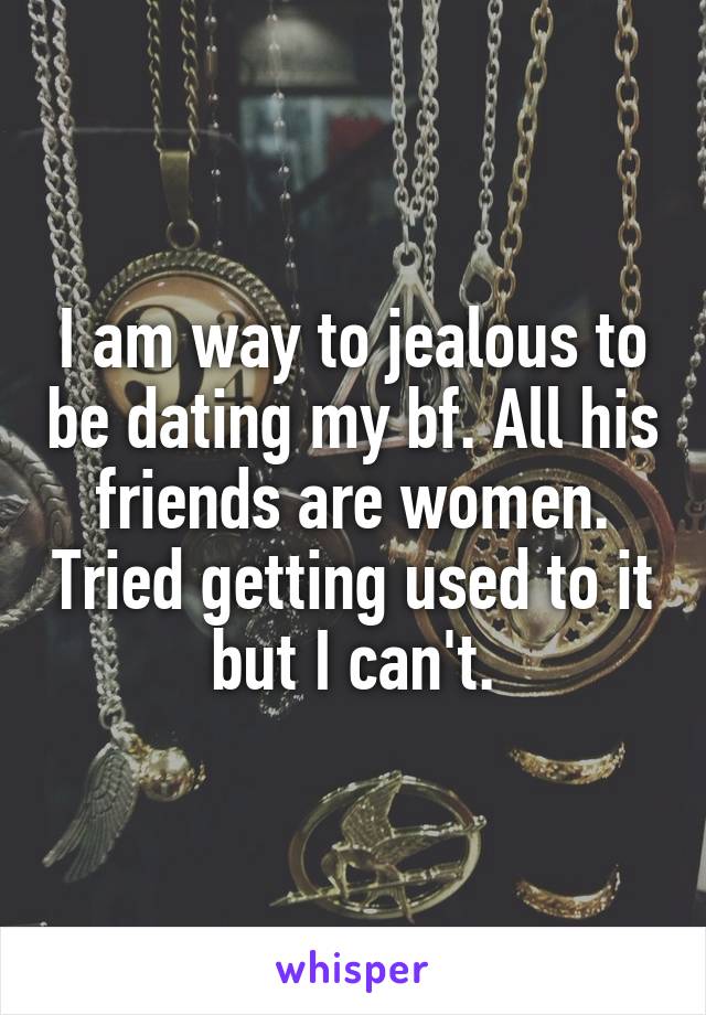I am way to jealous to be dating my bf. All his friends are women. Tried getting used to it but I can't.
