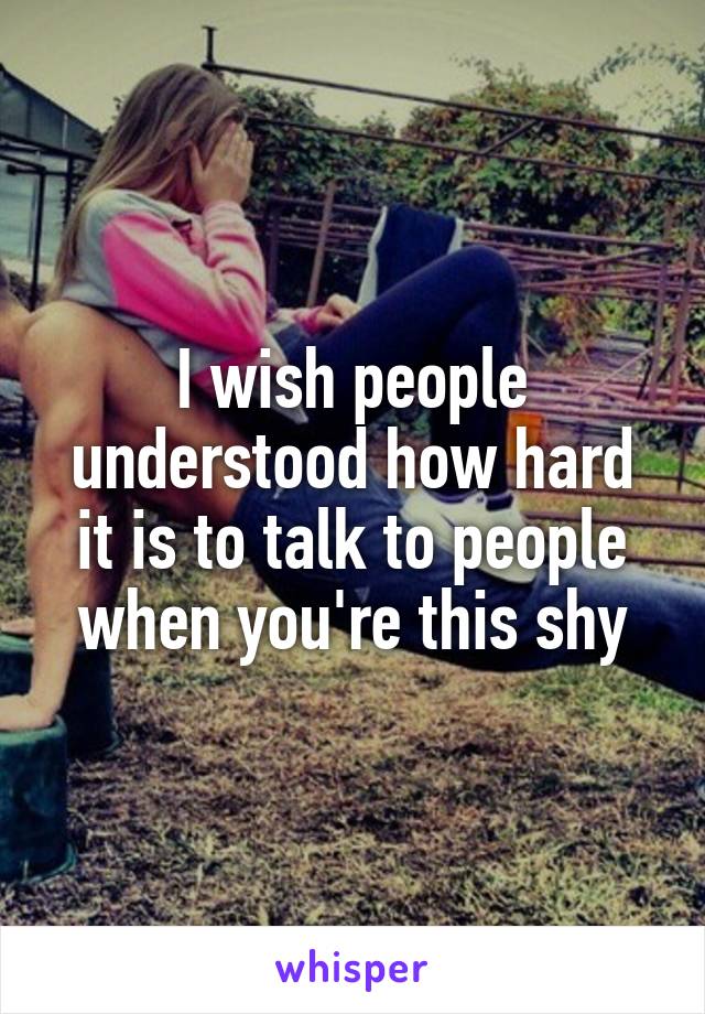 I wish people understood how hard it is to talk to people when you're this shy
