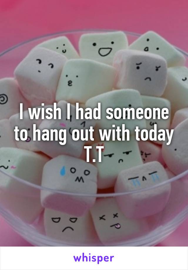I wish I had someone to hang out with today T.T