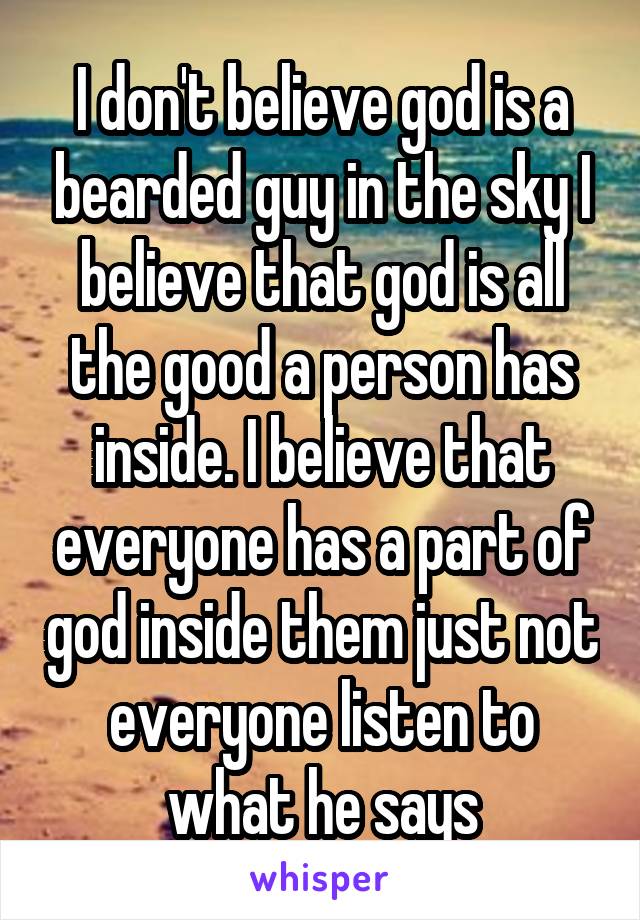 I don't believe god is a bearded guy in the sky I believe that god is all the good a person has inside. I believe that everyone has a part of god inside them just not everyone listen to what he says