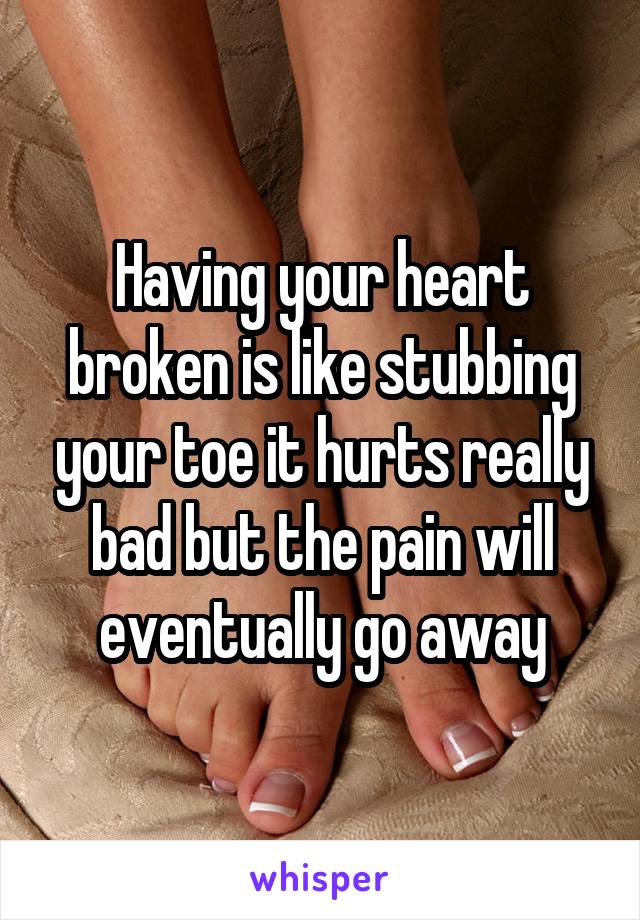 Having your heart broken is like stubbing your toe it hurts really bad but the pain will eventually go away