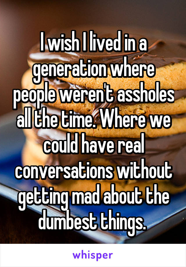 I wish I lived in a generation where people weren't assholes all the time. Where we could have real conversations without getting mad about the dumbest things. 