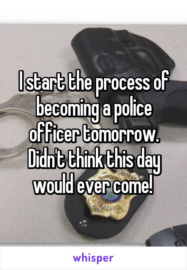 I start the process of becoming a police officer tomorrow. Didn't think this day would ever come! 