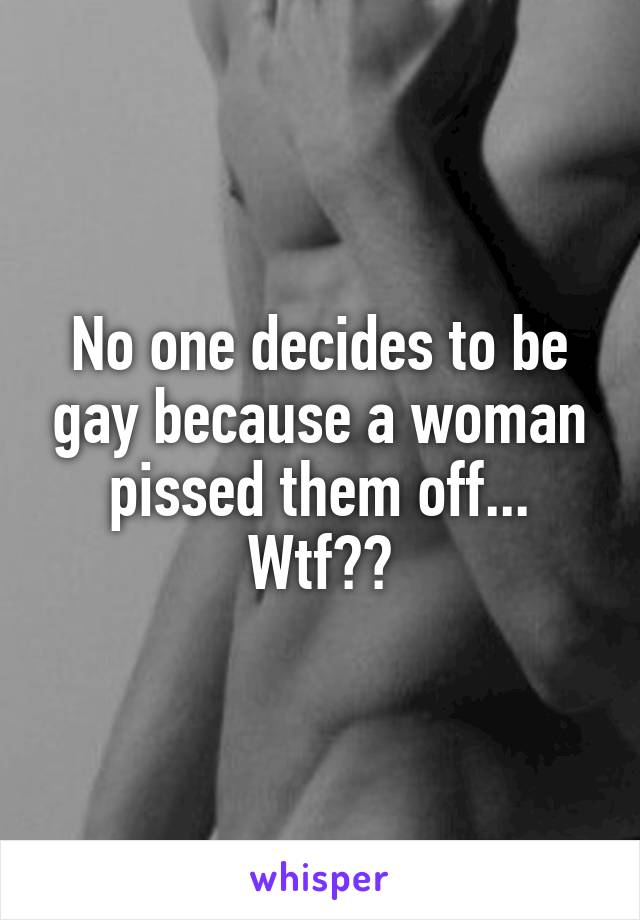 No one decides to be gay because a woman pissed them off... Wtf??