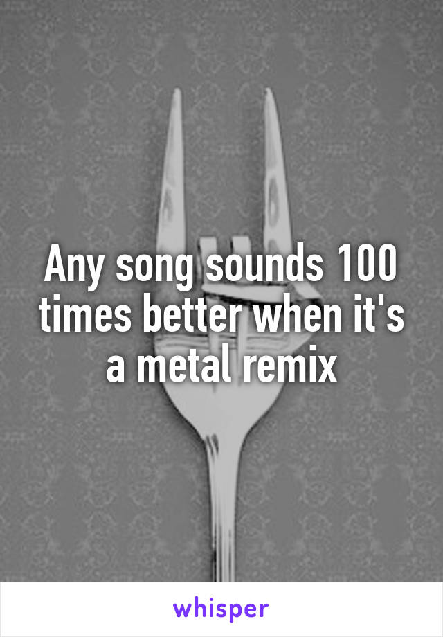 Any song sounds 100 times better when it's a metal remix