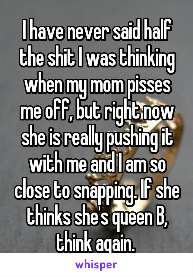 I have never said half the shit I was thinking when my mom pisses me off, but right now she is really pushing it with me and I am so close to snapping. If she thinks she's queen B, think again. 