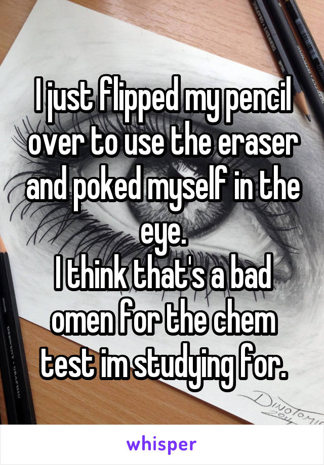 I just flipped my pencil over to use the eraser and poked myself in the eye.
I think that's a bad omen for the chem test im studying for.