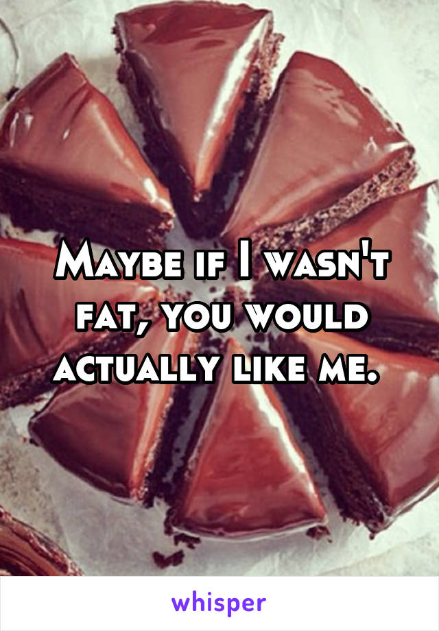 Maybe if I wasn't fat, you would actually like me. 