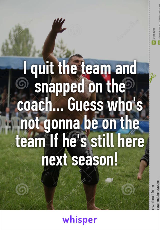 I quit the team and snapped on the coach... Guess who's not gonna be on the team If he's still here next season!