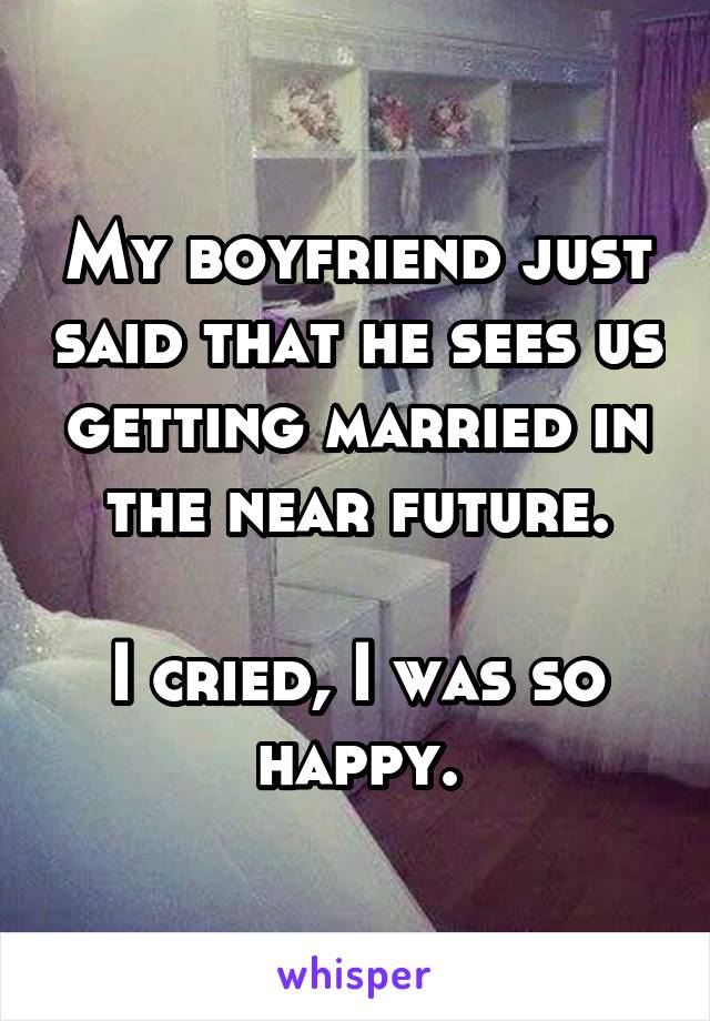 My boyfriend just said that he sees us getting married in the near future.

I cried, I was so happy.