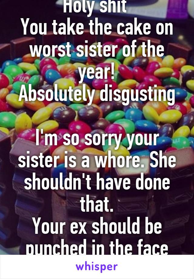 Holy shit 
You take the cake on worst sister of the year!
Absolutely disgusting 
I'm so sorry your sister is a whore. She shouldn't have done that.
Your ex should be punched in the face with bricks. 