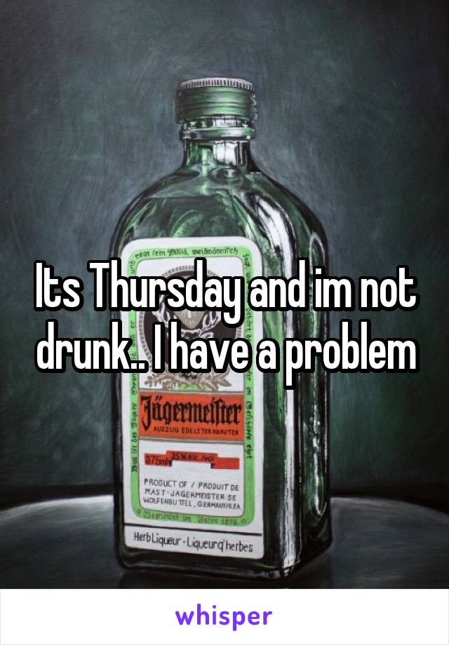 Its Thursday and im not drunk.. I have a problem