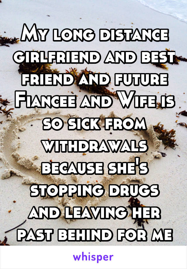 My long distance girlfriend and best friend and future Fiancee and Wife is so sick from withdrawals because she's stopping drugs and leaving her past behind for me