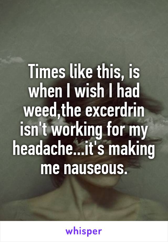 Times like this, is when I wish I had weed,the excerdrin isn't working for my headache...it's making me nauseous.