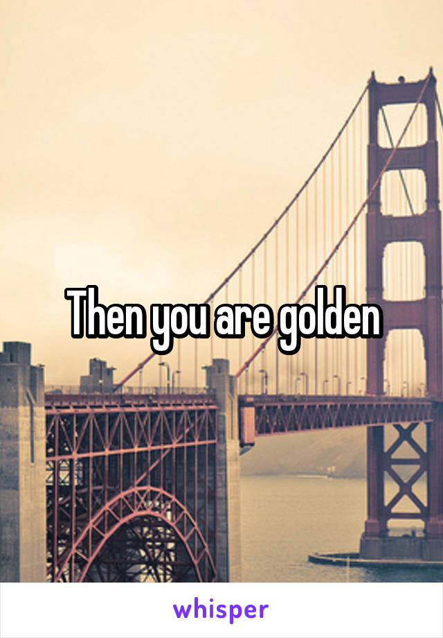Then you are golden