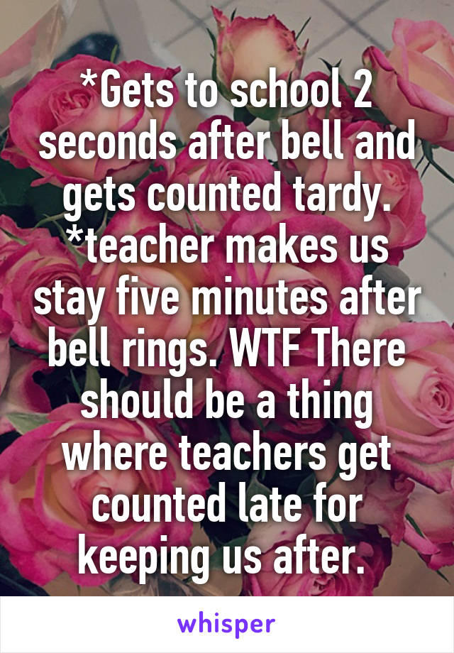 *Gets to school 2 seconds after bell and gets counted tardy.
*teacher makes us stay five minutes after bell rings. WTF There should be a thing where teachers get counted late for keeping us after. 