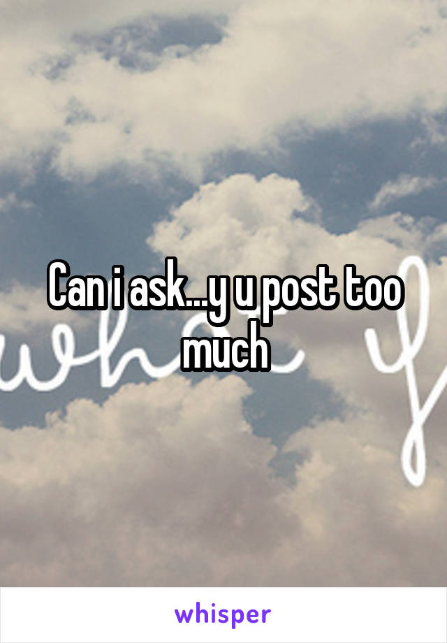 Can i ask...y u post too much