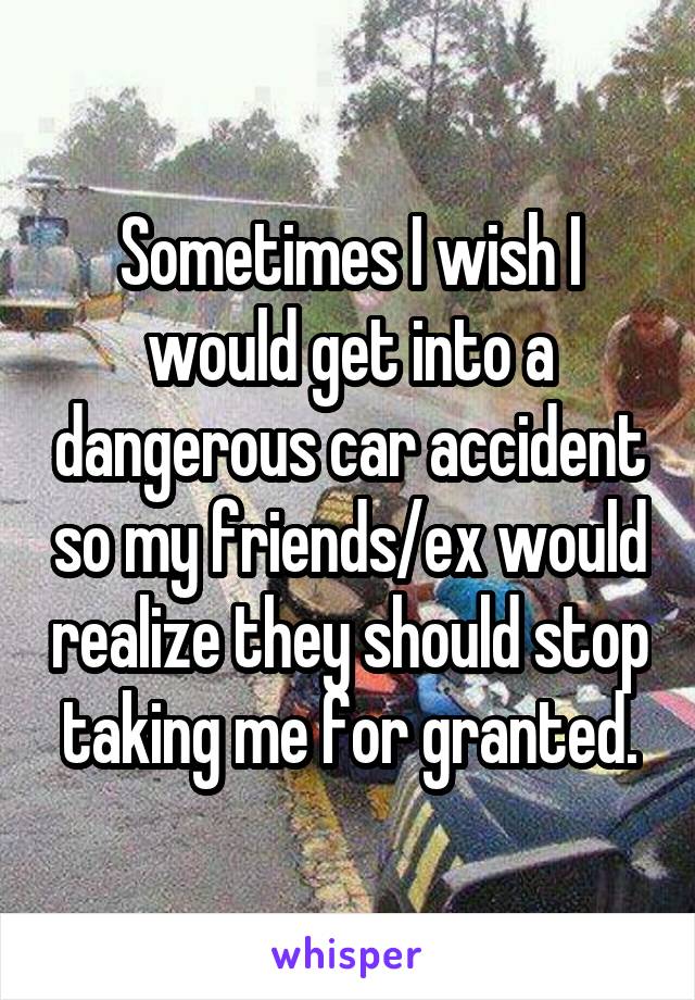 Sometimes I wish I would get into a dangerous car accident so my friends/ex would realize they should stop taking me for granted.