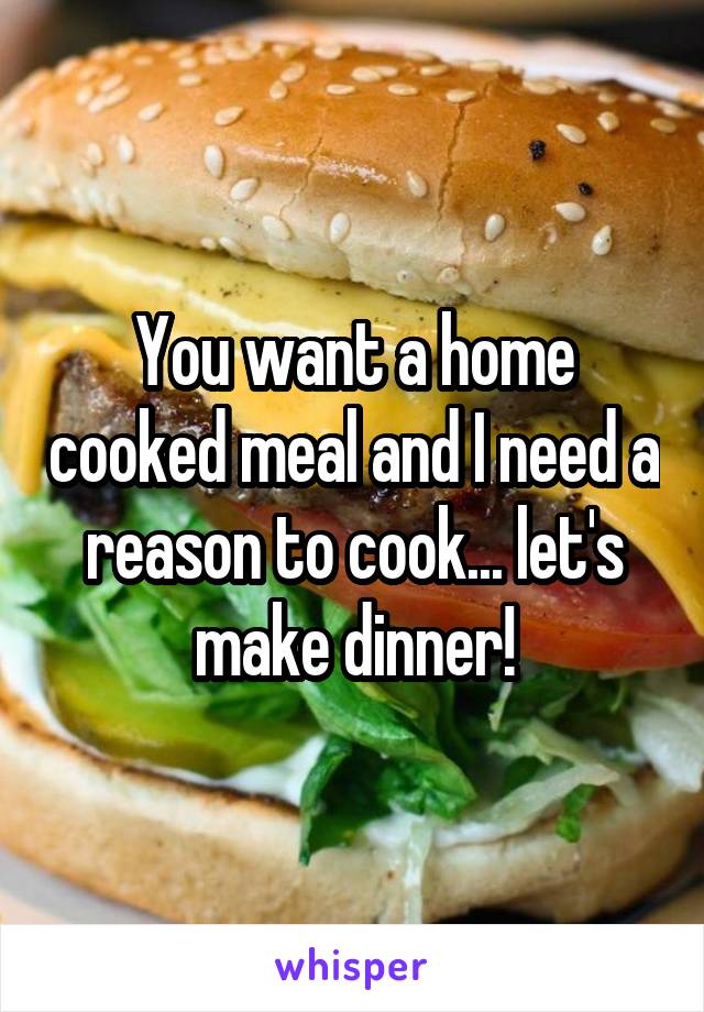 You want a home cooked meal and I need a reason to cook... let's make dinner!